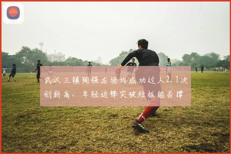 武汉三镇陶强龙场均成功过人2.1次创新高，年轻边锋突破短板能否撑起国足右路？