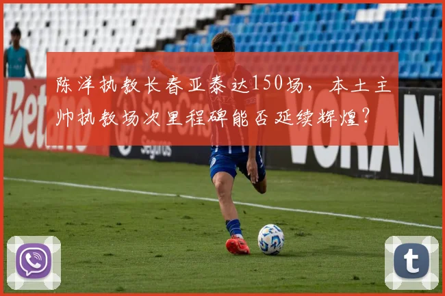 陈洋执教长春亚泰达150场，本土主帅执教场次里程碑能否延续辉煌？
