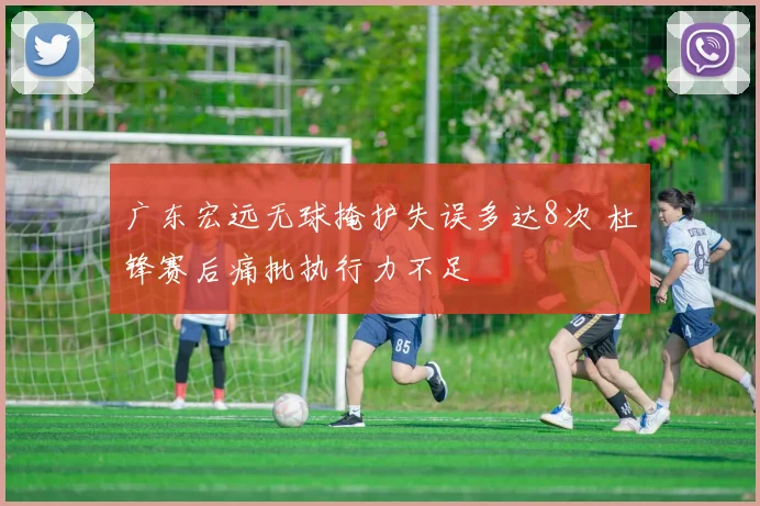 广东宏远无球掩护失误多达8次 杜锋赛后痛批执行力不足