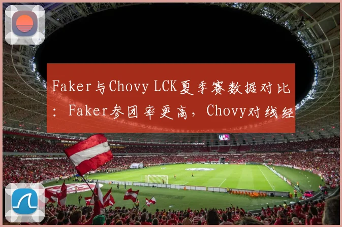 Faker与Chovy LCK夏季赛数据对比：Faker参团率更高，Chovy对线经济领先12%